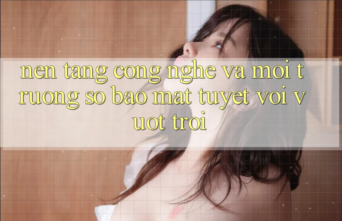 Nền Tảng Công Nghệ Và Môi trường số Bảo Mật Tuyệt vời vượt trội Nền Tảng Công Nghệ Và Môi trường số Bảo Mật Tuyệt vời vượt trội