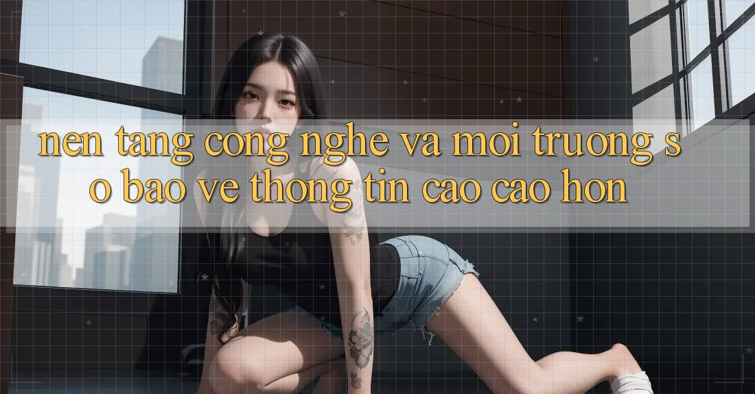 Nền Tảng Công Nghệ Và Môi trường số Bảo vệ thông tin Cao cao hơn Nền Tảng Công Nghệ Và Môi trường số Bảo vệ thông tin Cao cao hơn