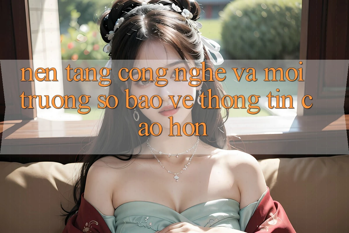Nền Tảng Công Nghệ Và Môi trường số Bảo vệ thông tin Cao hơn