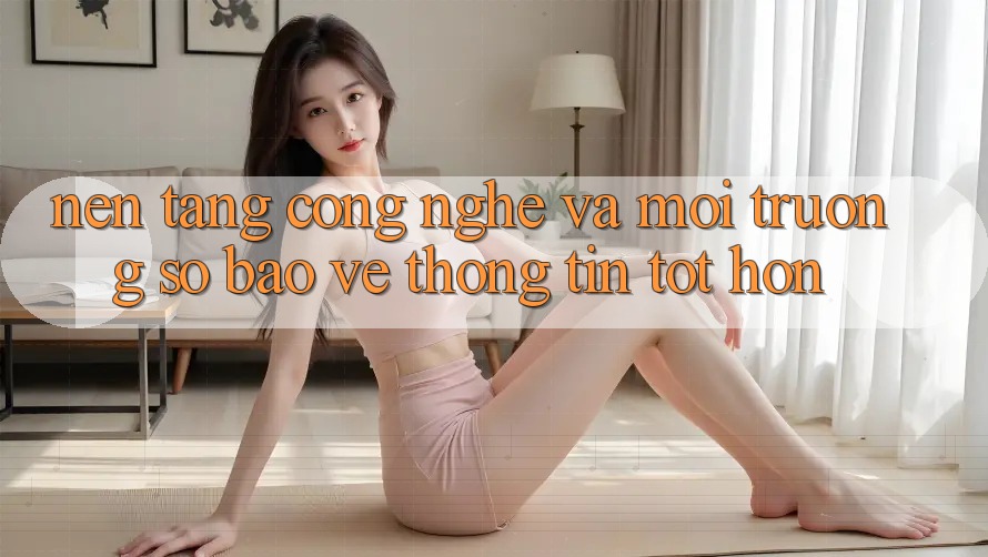 Nền Tảng Công Nghệ Và Môi trường số Bảo vệ thông tin Tốt hơn Nền Tảng Công Nghệ Và Môi trường số Bảo vệ thông tin Tốt hơn