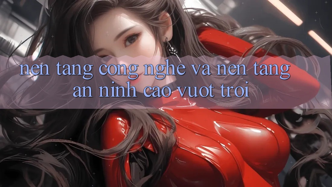Nền Tảng Công Nghệ Và Nền tảng An ninh Cao vượt trội