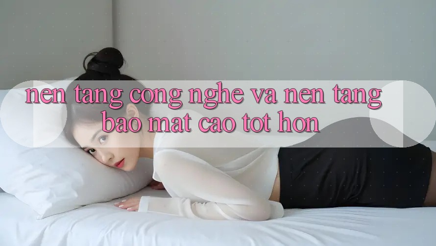 Nền Tảng Công Nghệ Và Nền tảng Bảo Mật Cao tốt hơn Nền Tảng Công Nghệ Và Nền tảng Bảo Mật Cao tốt hơn