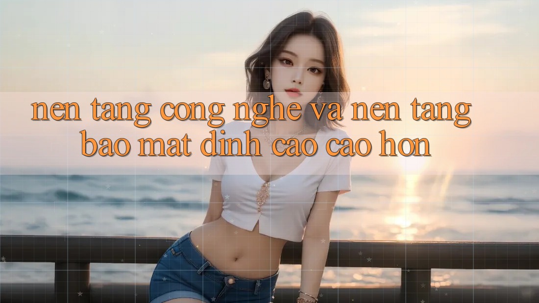 Nền Tảng Công Nghệ Và Nền tảng Bảo Mật Đỉnh cao cao hơn Nền Tảng Công Nghệ Và Nền tảng Bảo Mật Đỉnh cao cao hơn