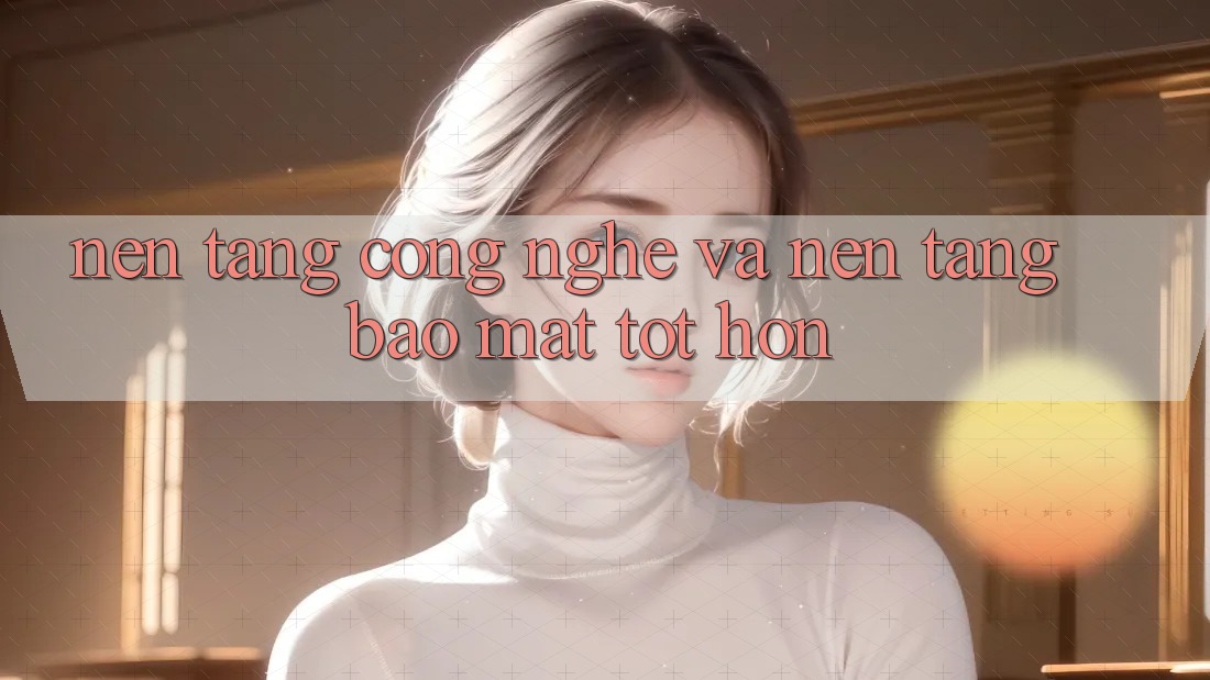Nền Tảng Công Nghệ Và Nền tảng Bảo Mật Tốt hơn