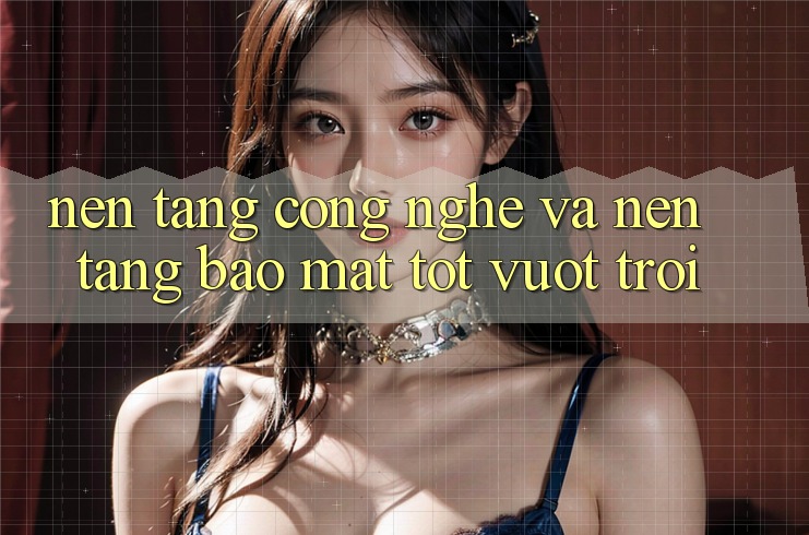 Nền Tảng Công Nghệ Và Nền tảng Bảo Mật Tốt vượt trội Nền Tảng Công Nghệ Và Nền tảng Bảo Mật Tốt vượt trội