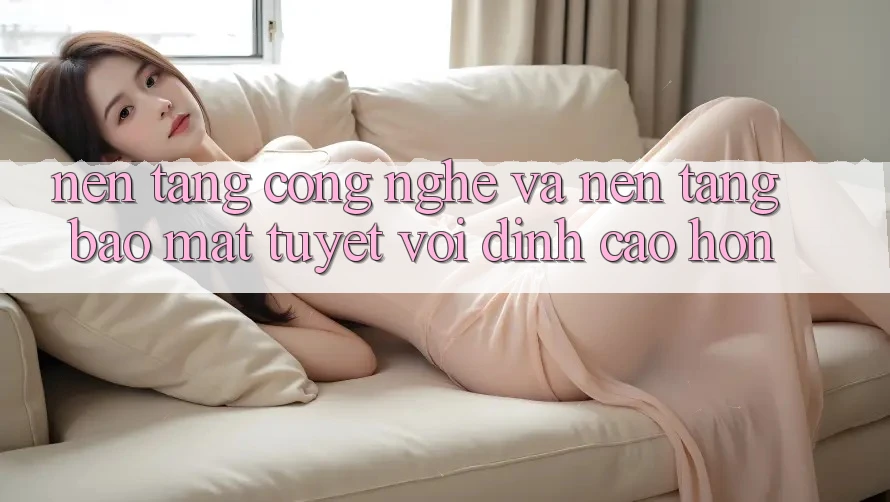 Nền Tảng Công Nghệ Và Nền tảng Bảo Mật Tuyệt vời đỉnh cao hơn Nền Tảng Công Nghệ Và Nền tảng Bảo Mật Tuyệt vời đỉnh cao hơn