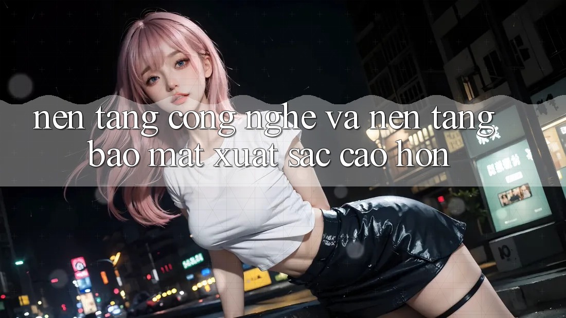 Nền Tảng Công Nghệ Và Nền tảng Bảo Mật Xuất sắc cao hơn