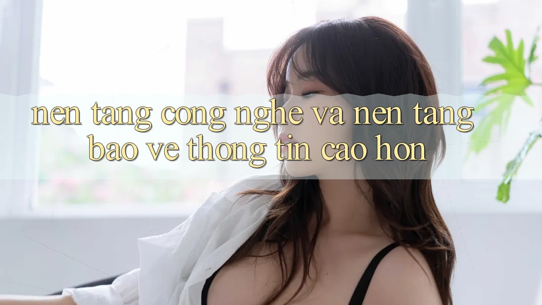Nền Tảng Công Nghệ Và Nền tảng Bảo vệ thông tin Cao hơn