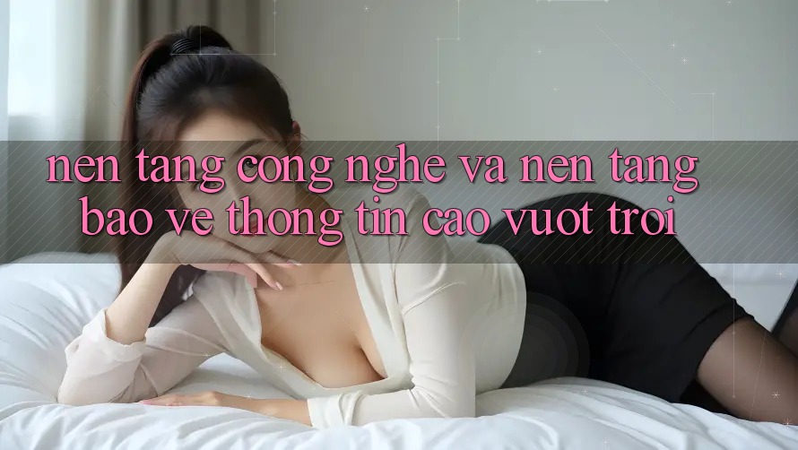 Nền Tảng Công Nghệ Và Nền tảng Bảo vệ thông tin Cao vượt trội Nền Tảng Công Nghệ Và Nền tảng Bảo vệ thông tin Cao vượt trội