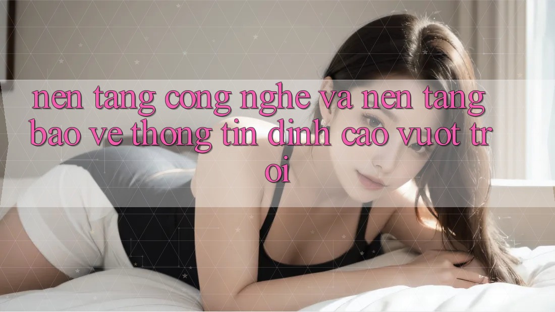 Nền Tảng Công Nghệ Và Nền tảng Bảo vệ thông tin Đỉnh cao vượt trội Nền Tảng Công Nghệ Và Nền tảng Bảo vệ thông tin Đỉnh cao vượt trội