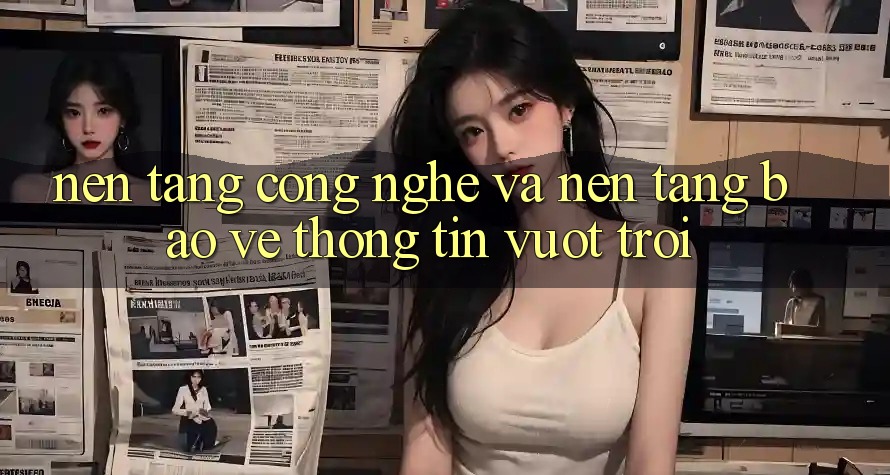 Nền Tảng Công Nghệ Và Nền tảng Bảo vệ thông tin Vượt trội Nền Tảng Công Nghệ Và Nền tảng Bảo vệ thông tin Vượt trội