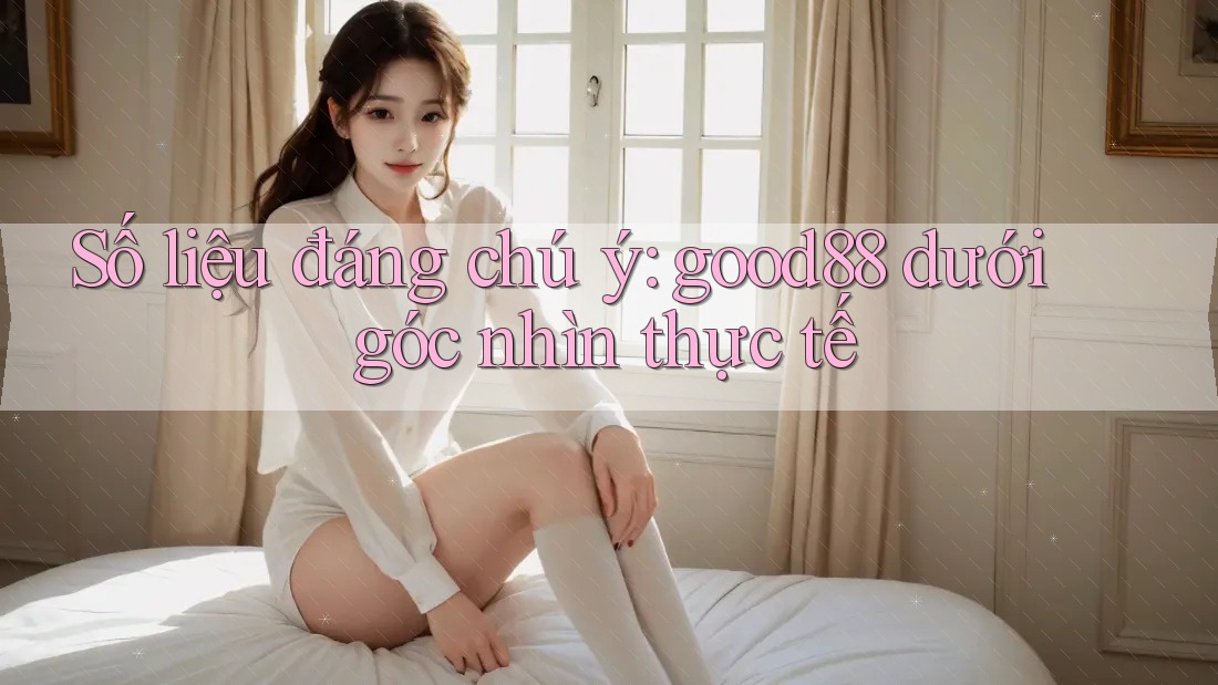 Số liệu đáng chú ý: good88 dưới góc nhìn thực tế Số liệu đáng chú ý: good88 dưới góc nhìn thực tế