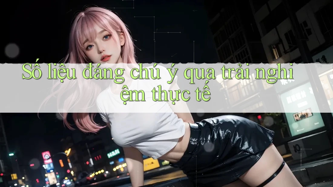 Số liệu đáng chú ý qua trải nghiệm thực tế Số liệu đáng chú ý qua trải nghiệm thực tế