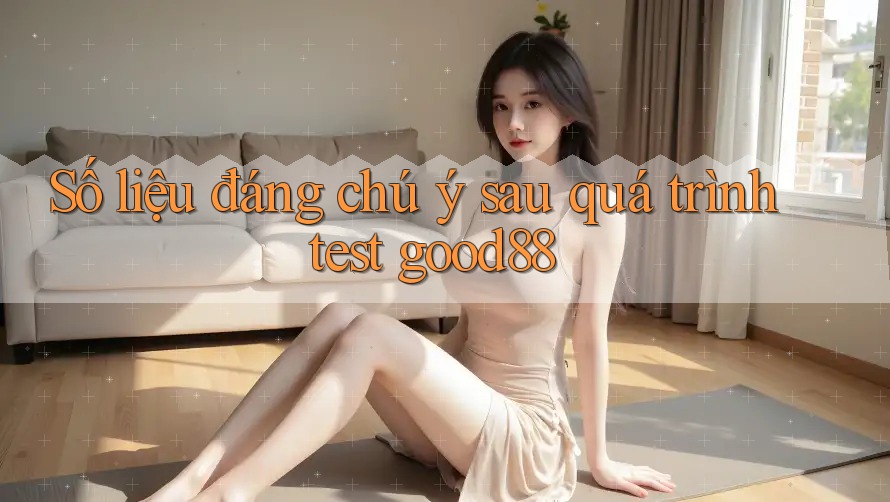 Số liệu đáng chú ý sau quá trình test good88 Số liệu đáng chú ý sau quá trình test good88