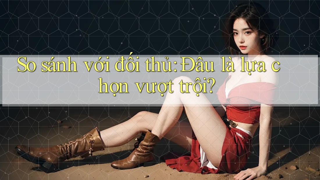 So sánh với đối thủ: Đâu là lựa chọn vượt trội?