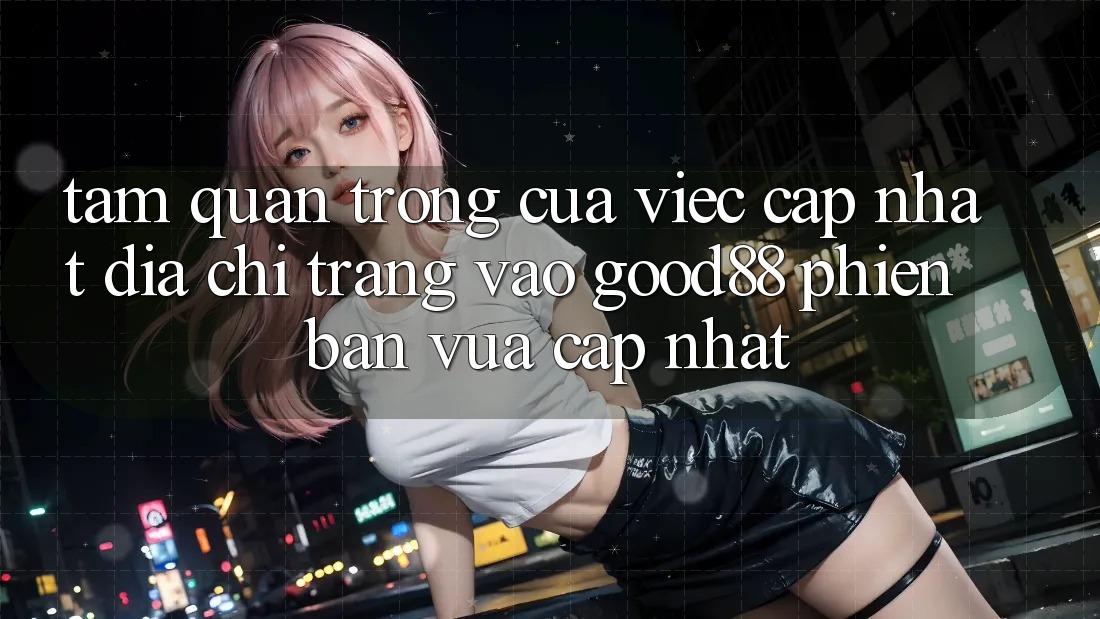 Tầm Quan Trọng Của Việc Cập Nhật Địa chỉ trang Vào Good88 Phiên bản vừa cập nhật