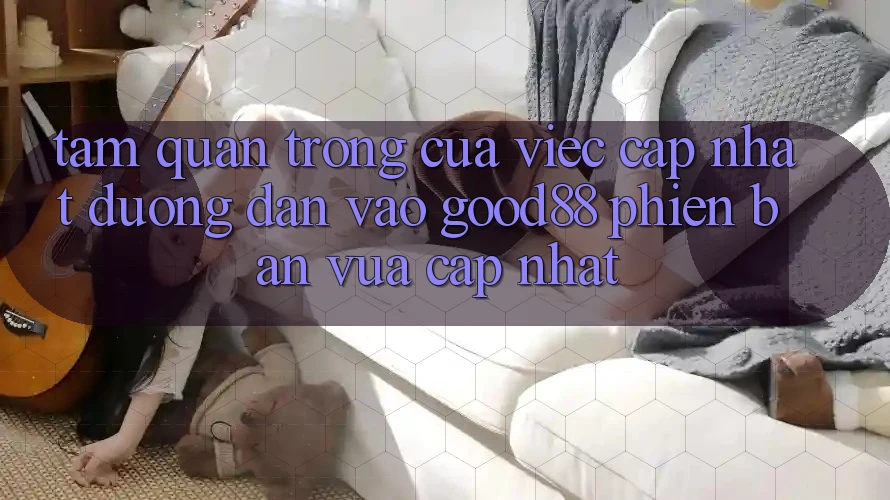 Tầm Quan Trọng Của Việc Cập Nhật Đường dẫn Vào Good88 Phiên bản vừa cập nhật