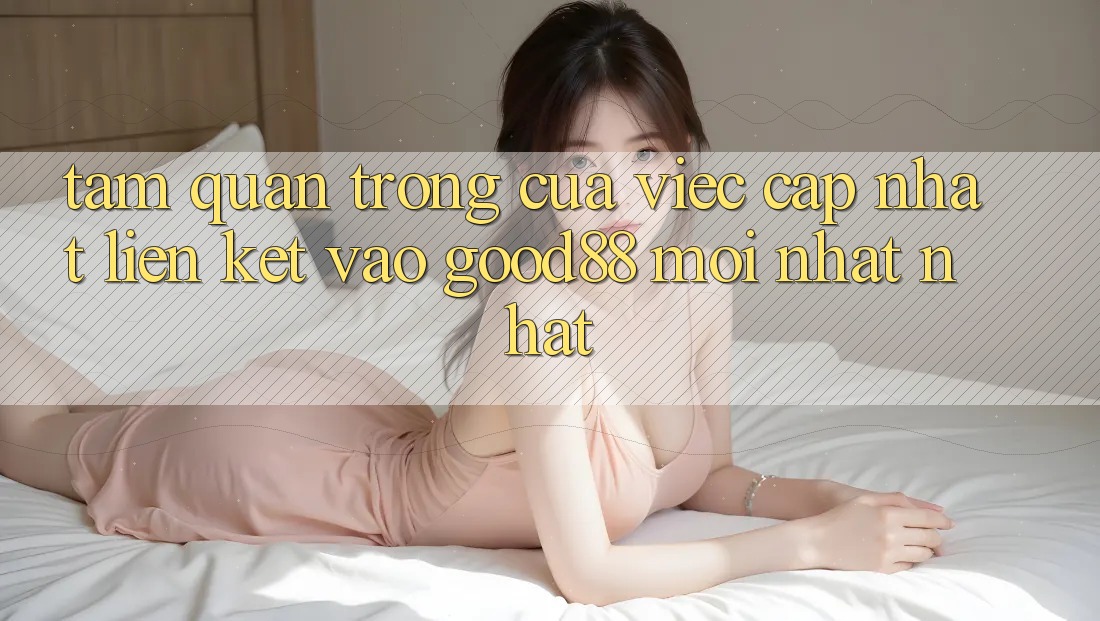 Tầm Quan Trọng Của Việc Cập Nhật Liên kết Vào Good88 Mới nhất Nhất