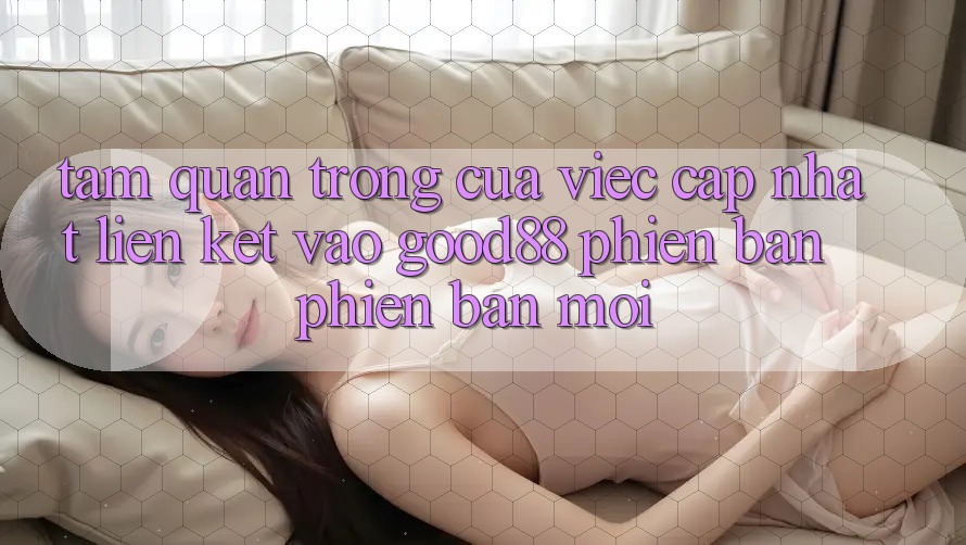 Tầm Quan Trọng Của Việc Cập Nhật Liên kết Vào Good88 Phiên bản phiên bản mới Tầm Quan Trọng Của Việc Cập Nhật Liên kết Vào Good88 Phiên bản phiên bản mới