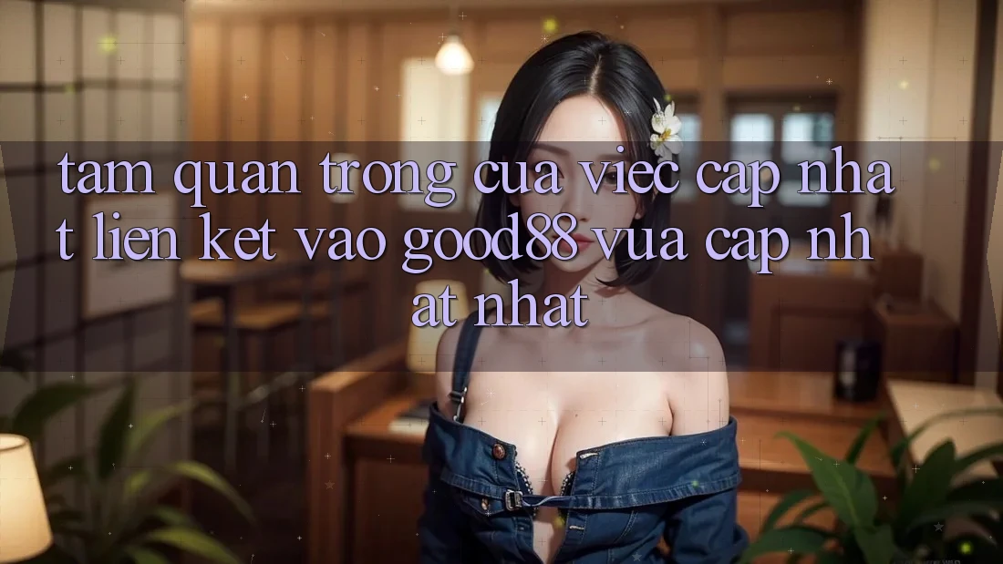 Tầm Quan Trọng Của Việc Cập Nhật Liên kết Vào Good88 Vừa cập nhật Nhất