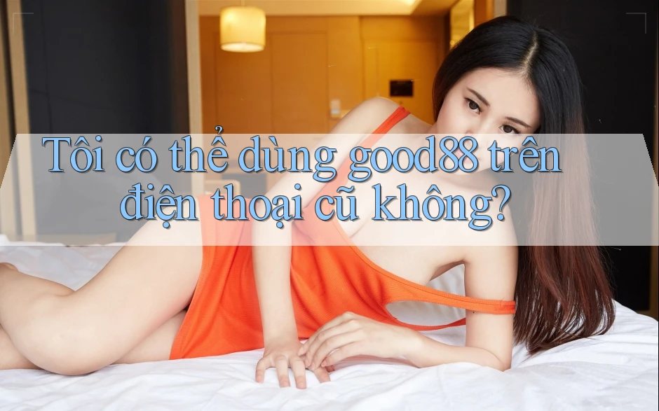 Tôi có thể dùng good88 trên điện thoại cũ không? Tôi có thể dùng good88 trên điện thoại cũ không?