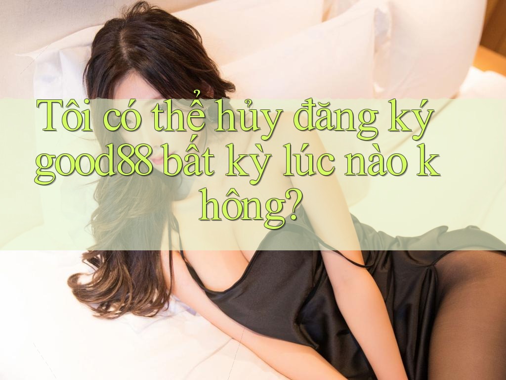 Tôi có thể hủy đăng ký good88 bất kỳ lúc nào không?