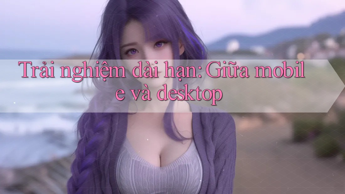 Trải nghiệm dài hạn - giữa mobile và desktop Trải nghiệm dài hạn - giữa mobile và desktop
