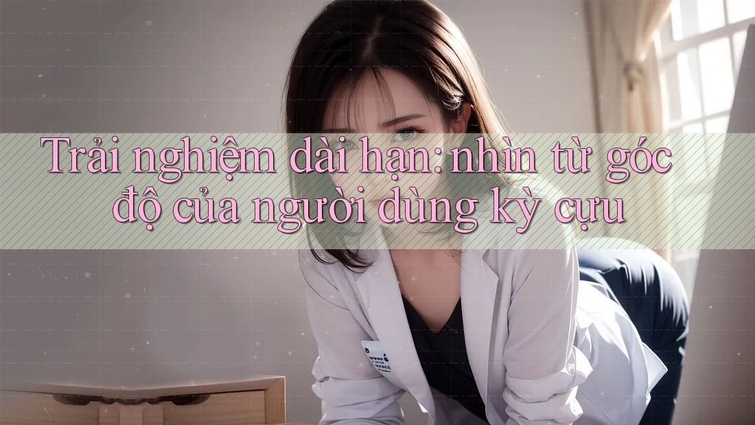 Trải nghiệm dài hạn: nhìn từ góc độ của người dùng kỳ cựu Trải nghiệm dài hạn: nhìn từ góc độ của người dùng kỳ cựu