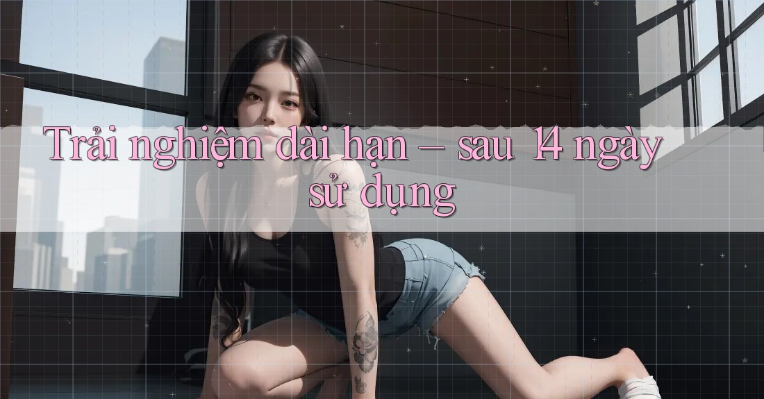 Trải nghiệm dài hạn – sau 14 ngày sử dụng Trải nghiệm dài hạn – sau 14 ngày sử dụng