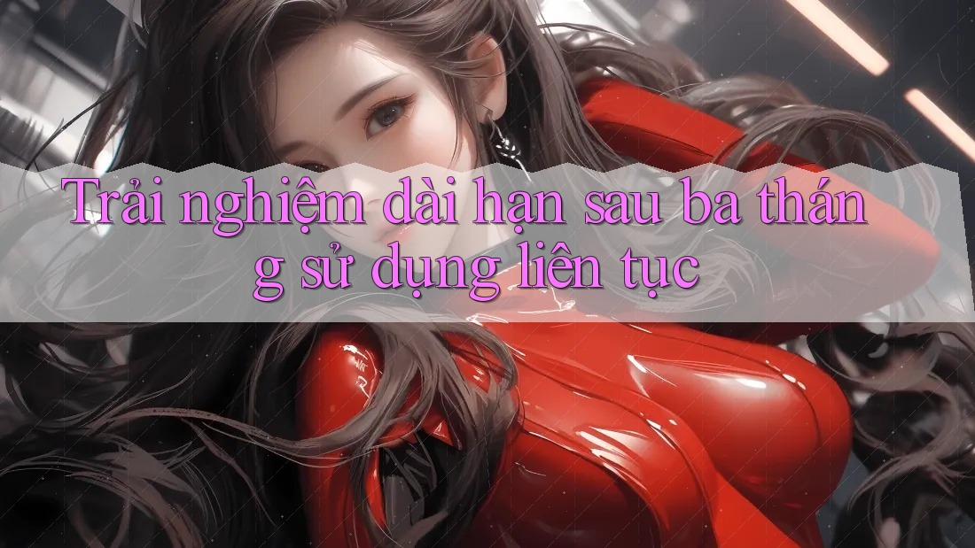 Trải nghiệm dài hạn - Sau ba tháng sử dụng liên tục Trải nghiệm dài hạn - Sau ba tháng sử dụng liên tục
