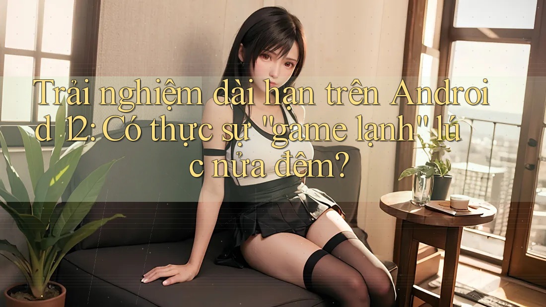 Trải nghiệm dài hạn trên Android 12: Có thực sự “game lạnh” lúc nửa đêm? Trải nghiệm dài hạn trên Android 12: Có thực sự “game lạnh” lúc nửa đêm?