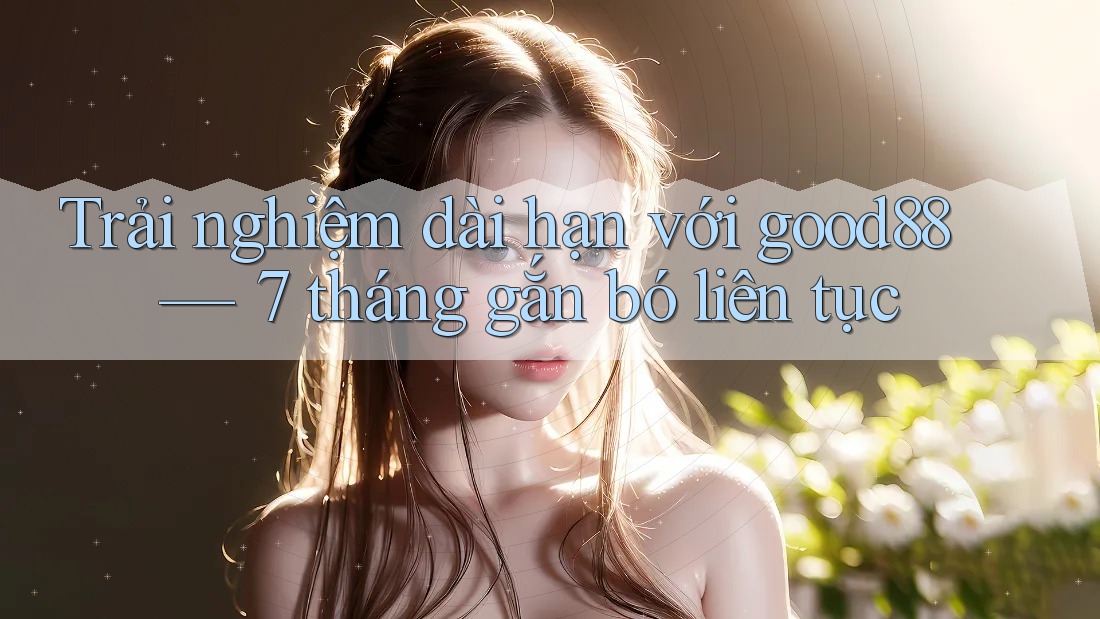 Trải nghiệm dài hạn với good88 — 7 tháng gắn bó liên tục Trải nghiệm dài hạn với good88 — 7 tháng gắn bó liên tục