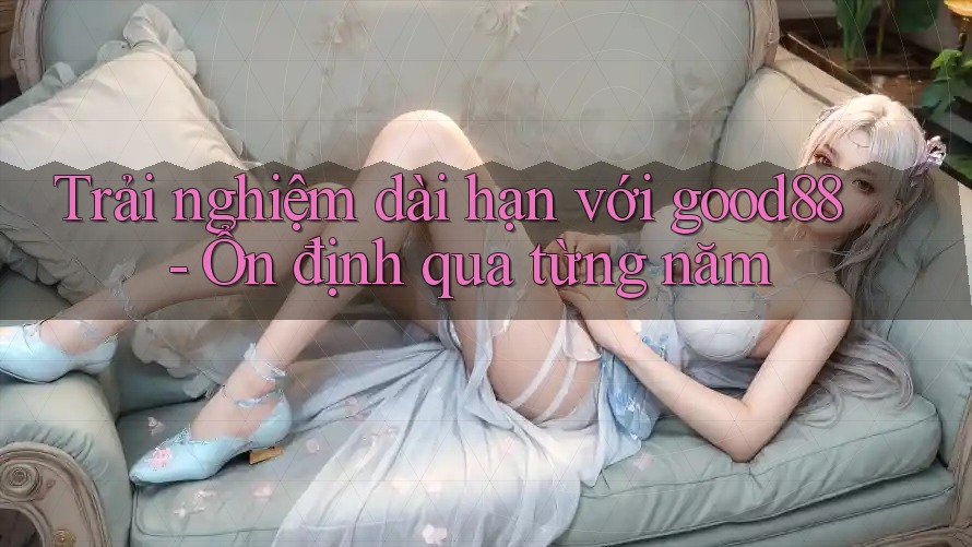 Trải nghiệm dài hạn với good88 - Ổn định qua từng năm