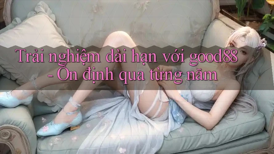 Trải nghiệm dài hạn với good88 - Ổn định qua từng năm Trải nghiệm dài hạn với good88 - Ổn định qua từng năm