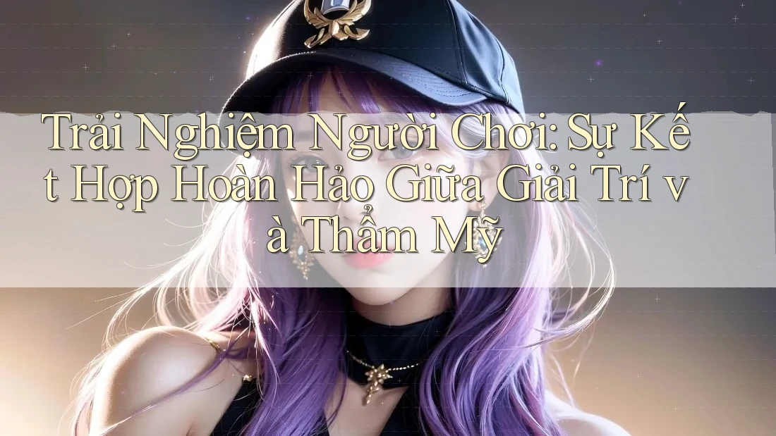 Trải Nghiệm Người Chơi: Sự Kết Hợp Hoàn Hảo Giữa Giải Trí và Thẩm Mỹ