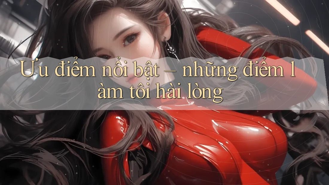 Ưu điểm nổi bật – những điểm làm tôi hài lòng Ưu điểm nổi bật – những điểm làm tôi hài lòng