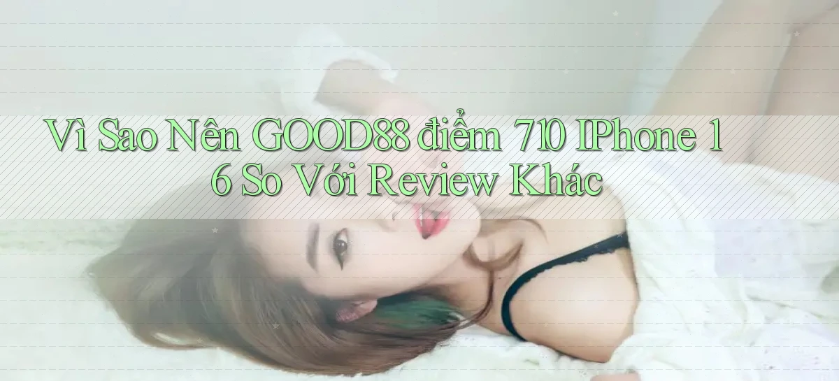 Vì sao nên Good88 điểm 710   iPhone 16 so với review khác